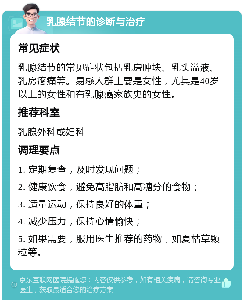 乳腺结节的诊断与治疗 常见症状 乳腺结节的常见症状包括乳房肿块、乳头溢液、乳房疼痛等。易感人群主要是女性，尤其是40岁以上的女性和有乳腺癌家族史的女性。 推荐科室 乳腺外科或妇科 调理要点 1. 定期复查，及时发现问题； 2. 健康饮食，避免高脂肪和高糖分的食物； 3. 适量运动，保持良好的体重； 4. 减少压力，保持心情愉快； 5. 如果需要，服用医生推荐的药物，如夏枯草颗粒等。