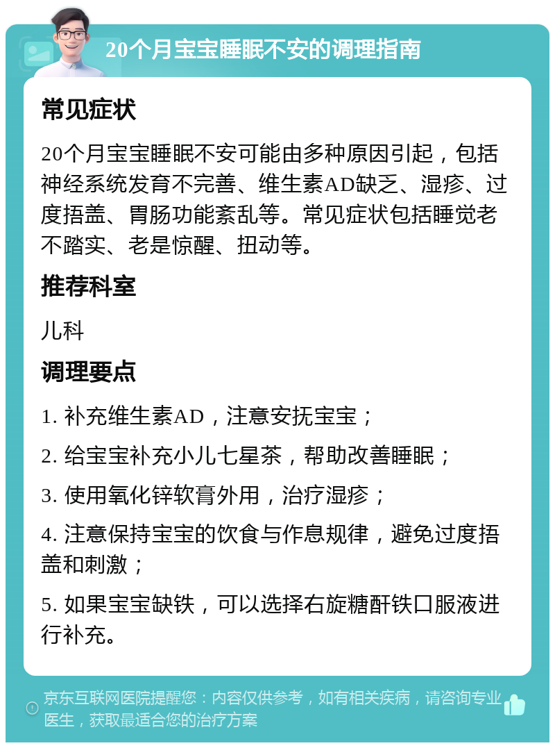 20个月宝宝睡眠不安的调理指南 常见症状 20个月宝宝睡眠不安可能由多种原因引起，包括神经系统发育不完善、维生素AD缺乏、湿疹、过度捂盖、胃肠功能紊乱等。常见症状包括睡觉老不踏实、老是惊醒、扭动等。 推荐科室 儿科 调理要点 1. 补充维生素AD，注意安抚宝宝； 2. 给宝宝补充小儿七星茶，帮助改善睡眠； 3. 使用氧化锌软膏外用，治疗湿疹； 4. 注意保持宝宝的饮食与作息规律，避免过度捂盖和刺激； 5. 如果宝宝缺铁，可以选择右旋糖酐铁口服液进行补充。