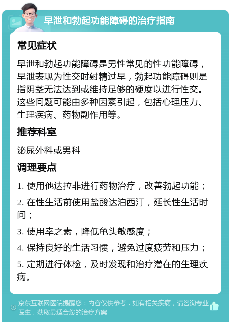 早泄和勃起功能障碍的治疗指南 常见症状 早泄和勃起功能障碍是男性常见的性功能障碍，早泄表现为性交时射精过早，勃起功能障碍则是指阴茎无法达到或维持足够的硬度以进行性交。这些问题可能由多种因素引起，包括心理压力、生理疾病、药物副作用等。 推荐科室 泌尿外科或男科 调理要点 1. 使用他达拉非进行药物治疗，改善勃起功能； 2. 在性生活前使用盐酸达泊西汀，延长性生活时间； 3. 使用幸之素，降低龟头敏感度； 4. 保持良好的生活习惯，避免过度疲劳和压力； 5. 定期进行体检，及时发现和治疗潜在的生理疾病。