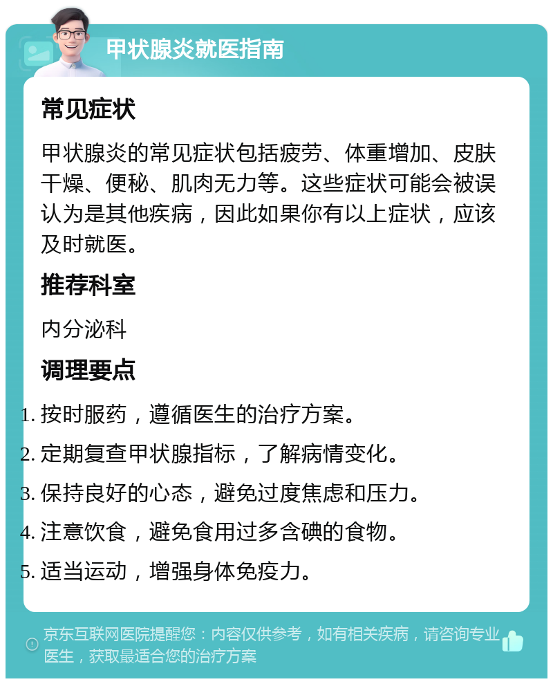 甲状腺炎就医指南 常见症状 甲状腺炎的常见症状包括疲劳、体重增加、皮肤干燥、便秘、肌肉无力等。这些症状可能会被误认为是其他疾病，因此如果你有以上症状，应该及时就医。 推荐科室 内分泌科 调理要点 按时服药，遵循医生的治疗方案。 定期复查甲状腺指标，了解病情变化。 保持良好的心态，避免过度焦虑和压力。 注意饮食，避免食用过多含碘的食物。 适当运动，增强身体免疫力。