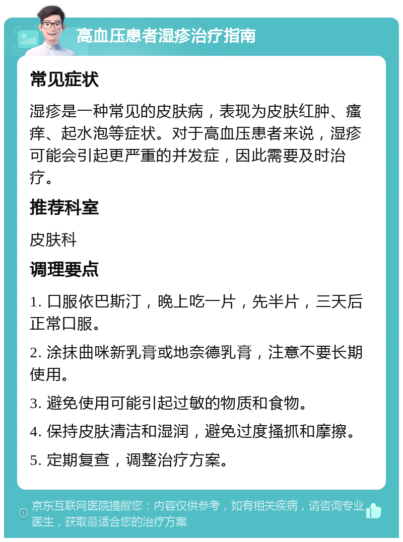 高血压患者湿疹治疗指南 常见症状 湿疹是一种常见的皮肤病，表现为皮肤红肿、瘙痒、起水泡等症状。对于高血压患者来说，湿疹可能会引起更严重的并发症，因此需要及时治疗。 推荐科室 皮肤科 调理要点 1. 口服依巴斯汀，晚上吃一片，先半片，三天后正常口服。 2. 涂抹曲咪新乳膏或地奈德乳膏，注意不要长期使用。 3. 避免使用可能引起过敏的物质和食物。 4. 保持皮肤清洁和湿润，避免过度搔抓和摩擦。 5. 定期复查，调整治疗方案。