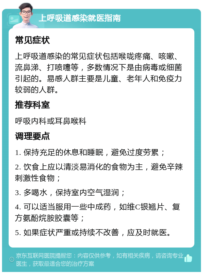 上呼吸道感染就医指南 常见症状 上呼吸道感染的常见症状包括喉咙疼痛、咳嗽、流鼻涕、打喷嚏等，多数情况下是由病毒或细菌引起的。易感人群主要是儿童、老年人和免疫力较弱的人群。 推荐科室 呼吸内科或耳鼻喉科 调理要点 1. 保持充足的休息和睡眠，避免过度劳累； 2. 饮食上应以清淡易消化的食物为主，避免辛辣刺激性食物； 3. 多喝水，保持室内空气湿润； 4. 可以适当服用一些中成药，如维C银翘片、复方氨酚烷胺胶囊等； 5. 如果症状严重或持续不改善，应及时就医。