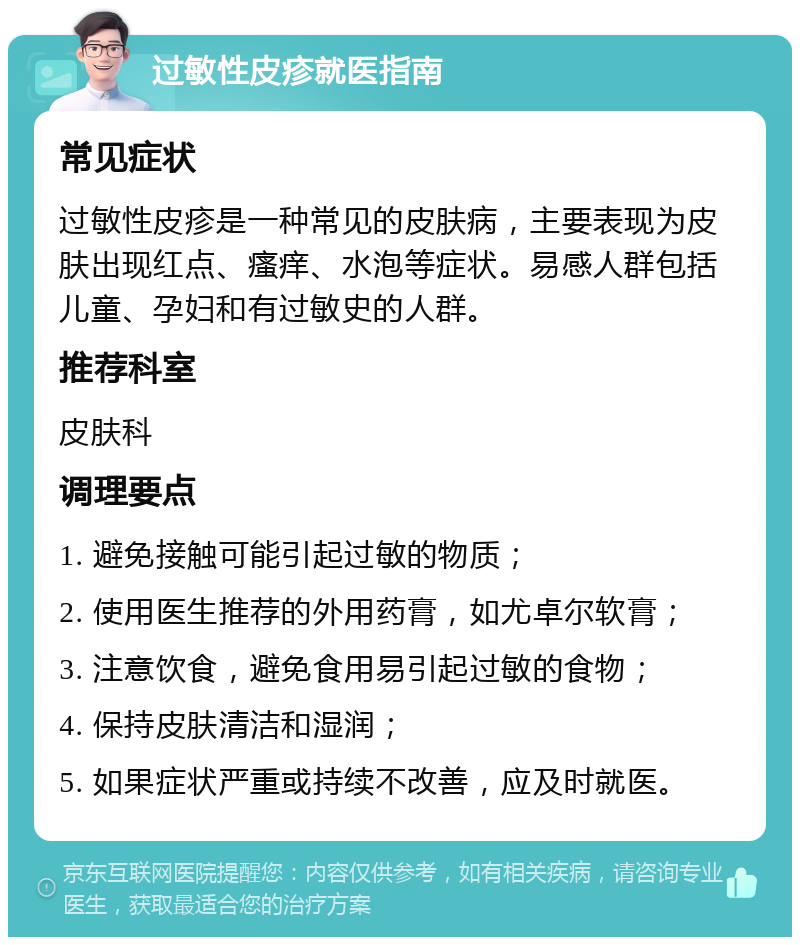 过敏性皮疹就医指南 常见症状 过敏性皮疹是一种常见的皮肤病，主要表现为皮肤出现红点、瘙痒、水泡等症状。易感人群包括儿童、孕妇和有过敏史的人群。 推荐科室 皮肤科 调理要点 1. 避免接触可能引起过敏的物质； 2. 使用医生推荐的外用药膏，如尤卓尔软膏； 3. 注意饮食，避免食用易引起过敏的食物； 4. 保持皮肤清洁和湿润； 5. 如果症状严重或持续不改善，应及时就医。