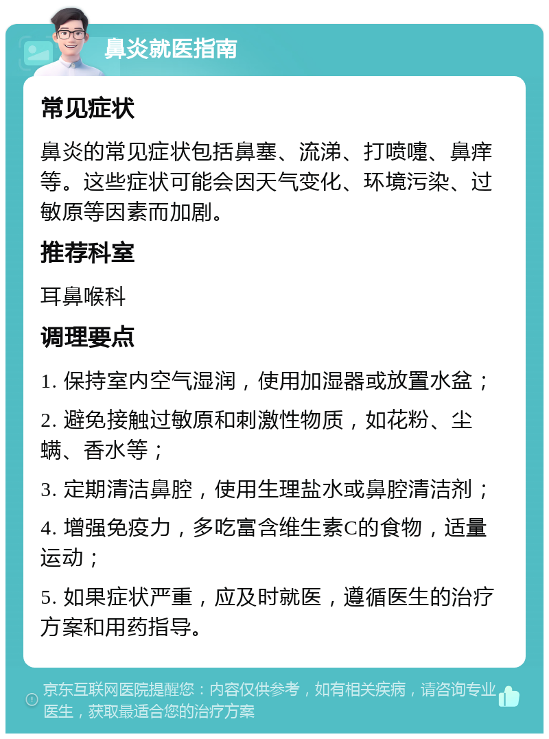 鼻炎就医指南 常见症状 鼻炎的常见症状包括鼻塞、流涕、打喷嚏、鼻痒等。这些症状可能会因天气变化、环境污染、过敏原等因素而加剧。 推荐科室 耳鼻喉科 调理要点 1. 保持室内空气湿润，使用加湿器或放置水盆； 2. 避免接触过敏原和刺激性物质，如花粉、尘螨、香水等； 3. 定期清洁鼻腔，使用生理盐水或鼻腔清洁剂； 4. 增强免疫力，多吃富含维生素C的食物，适量运动； 5. 如果症状严重，应及时就医，遵循医生的治疗方案和用药指导。