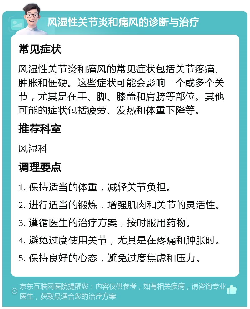 风湿性关节炎和痛风的诊断与治疗 常见症状 风湿性关节炎和痛风的常见症状包括关节疼痛、肿胀和僵硬。这些症状可能会影响一个或多个关节，尤其是在手、脚、膝盖和肩膀等部位。其他可能的症状包括疲劳、发热和体重下降等。 推荐科室 风湿科 调理要点 1. 保持适当的体重，减轻关节负担。 2. 进行适当的锻炼，增强肌肉和关节的灵活性。 3. 遵循医生的治疗方案，按时服用药物。 4. 避免过度使用关节，尤其是在疼痛和肿胀时。 5. 保持良好的心态，避免过度焦虑和压力。