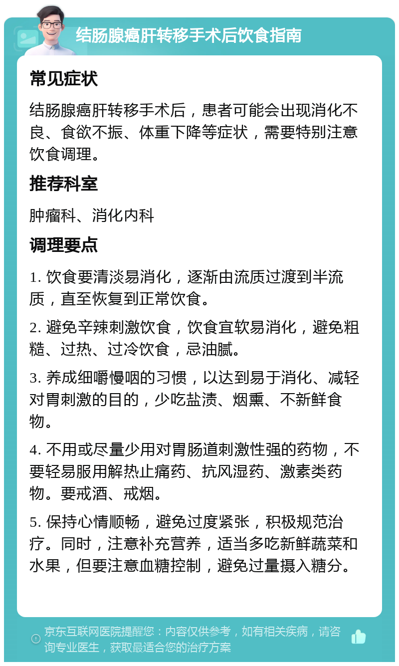 结肠腺癌肝转移手术后饮食指南 常见症状 结肠腺癌肝转移手术后，患者可能会出现消化不良、食欲不振、体重下降等症状，需要特别注意饮食调理。 推荐科室 肿瘤科、消化内科 调理要点 1. 饮食要清淡易消化，逐渐由流质过渡到半流质，直至恢复到正常饮食。 2. 避免辛辣刺激饮食，饮食宜软易消化，避免粗糙、过热、过冷饮食，忌油腻。 3. 养成细嚼慢咽的习惯，以达到易于消化、减轻对胃刺激的目的，少吃盐渍、烟熏、不新鲜食物。 4. 不用或尽量少用对胃肠道刺激性强的药物，不要轻易服用解热止痛药、抗风湿药、激素类药物。要戒酒、戒烟。 5. 保持心情顺畅，避免过度紧张，积极规范治疗。同时，注意补充营养，适当多吃新鲜蔬菜和水果，但要注意血糖控制，避免过量摄入糖分。