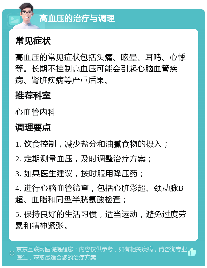 高血压的治疗与调理 常见症状 高血压的常见症状包括头痛、眩晕、耳鸣、心悸等。长期不控制高血压可能会引起心脑血管疾病、肾脏疾病等严重后果。 推荐科室 心血管内科 调理要点 1. 饮食控制，减少盐分和油腻食物的摄入； 2. 定期测量血压，及时调整治疗方案； 3. 如果医生建议，按时服用降压药； 4. 进行心脑血管筛查，包括心脏彩超、颈动脉B超、血脂和同型半胱氨酸检查； 5. 保持良好的生活习惯，适当运动，避免过度劳累和精神紧张。