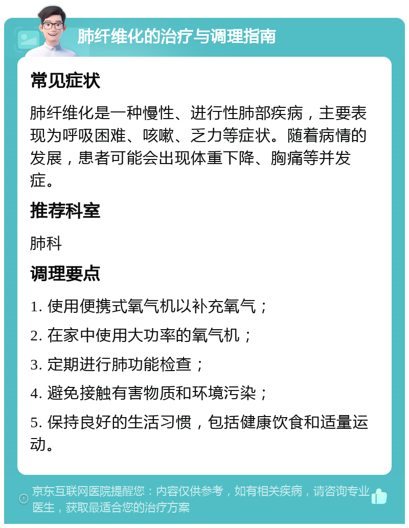 肺纤维化的治疗与调理指南 常见症状 肺纤维化是一种慢性、进行性肺部疾病，主要表现为呼吸困难、咳嗽、乏力等症状。随着病情的发展，患者可能会出现体重下降、胸痛等并发症。 推荐科室 肺科 调理要点 1. 使用便携式氧气机以补充氧气； 2. 在家中使用大功率的氧气机； 3. 定期进行肺功能检查； 4. 避免接触有害物质和环境污染； 5. 保持良好的生活习惯，包括健康饮食和适量运动。