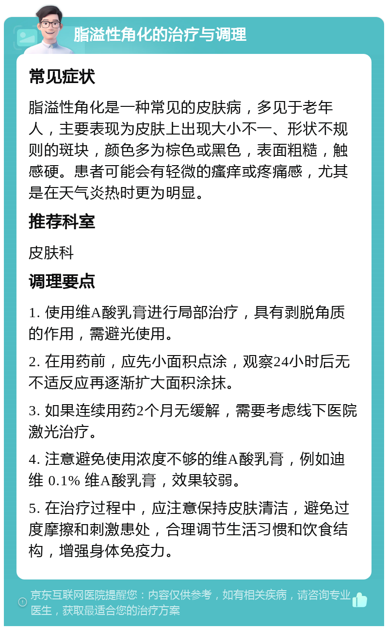 脂溢性角化的治疗与调理 常见症状 脂溢性角化是一种常见的皮肤病，多见于老年人，主要表现为皮肤上出现大小不一、形状不规则的斑块，颜色多为棕色或黑色，表面粗糙，触感硬。患者可能会有轻微的瘙痒或疼痛感，尤其是在天气炎热时更为明显。 推荐科室 皮肤科 调理要点 1. 使用维A酸乳膏进行局部治疗，具有剥脱角质的作用，需避光使用。 2. 在用药前，应先小面积点涂，观察24小时后无不适反应再逐渐扩大面积涂抹。 3. 如果连续用药2个月无缓解，需要考虑线下医院激光治疗。 4. 注意避免使用浓度不够的维A酸乳膏，例如迪维 0.1% 维A酸乳膏，效果较弱。 5. 在治疗过程中，应注意保持皮肤清洁，避免过度摩擦和刺激患处，合理调节生活习惯和饮食结构，增强身体免疫力。