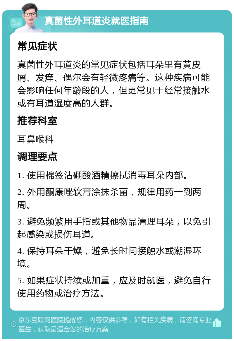 真菌性外耳道炎就医指南 常见症状 真菌性外耳道炎的常见症状包括耳朵里有黄皮屑、发痒、偶尔会有轻微疼痛等。这种疾病可能会影响任何年龄段的人，但更常见于经常接触水或有耳道湿度高的人群。 推荐科室 耳鼻喉科 调理要点 1. 使用棉签沾硼酸酒精擦拭消毒耳朵内部。 2. 外用酮康唑软膏涂抹杀菌，规律用药一到两周。 3. 避免频繁用手指或其他物品清理耳朵，以免引起感染或损伤耳道。 4. 保持耳朵干燥，避免长时间接触水或潮湿环境。 5. 如果症状持续或加重，应及时就医，避免自行使用药物或治疗方法。