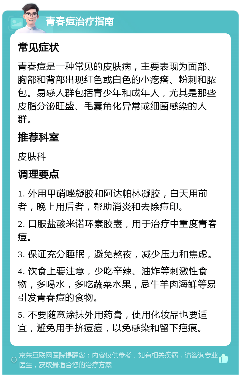 青春痘治疗指南 常见症状 青春痘是一种常见的皮肤病，主要表现为面部、胸部和背部出现红色或白色的小疙瘩、粉刺和脓包。易感人群包括青少年和成年人，尤其是那些皮脂分泌旺盛、毛囊角化异常或细菌感染的人群。 推荐科室 皮肤科 调理要点 1. 外用甲硝唑凝胶和阿达帕林凝胶，白天用前者，晚上用后者，帮助消炎和去除痘印。 2. 口服盐酸米诺环素胶囊，用于治疗中重度青春痘。 3. 保证充分睡眠，避免熬夜，减少压力和焦虑。 4. 饮食上要注意，少吃辛辣、油炸等刺激性食物，多喝水，多吃蔬菜水果，忌牛羊肉海鲜等易引发青春痘的食物。 5. 不要随意涂抹外用药膏，使用化妆品也要适宜，避免用手挤痘痘，以免感染和留下疤痕。