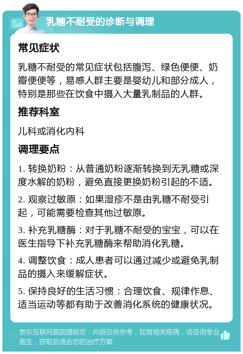 乳糖不耐受的诊断与调理 常见症状 乳糖不耐受的常见症状包括腹泻、绿色便便、奶瓣便便等，易感人群主要是婴幼儿和部分成人，特别是那些在饮食中摄入大量乳制品的人群。 推荐科室 儿科或消化内科 调理要点 1. 转换奶粉：从普通奶粉逐渐转换到无乳糖或深度水解的奶粉，避免直接更换奶粉引起的不适。 2. 观察过敏原：如果湿疹不是由乳糖不耐受引起，可能需要检查其他过敏原。 3. 补充乳糖酶：对于乳糖不耐受的宝宝，可以在医生指导下补充乳糖酶来帮助消化乳糖。 4. 调整饮食：成人患者可以通过减少或避免乳制品的摄入来缓解症状。 5. 保持良好的生活习惯：合理饮食、规律作息、适当运动等都有助于改善消化系统的健康状况。