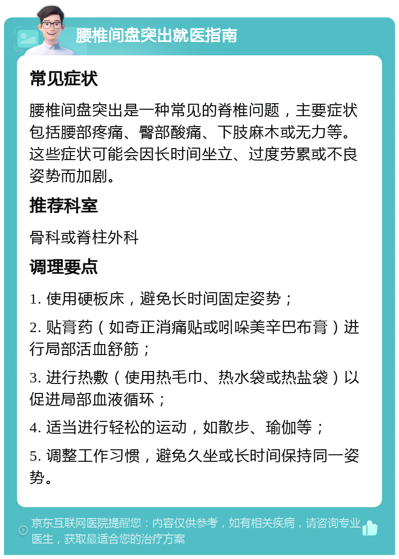 腰椎间盘突出就医指南 常见症状 腰椎间盘突出是一种常见的脊椎问题，主要症状包括腰部疼痛、臀部酸痛、下肢麻木或无力等。这些症状可能会因长时间坐立、过度劳累或不良姿势而加剧。 推荐科室 骨科或脊柱外科 调理要点 1. 使用硬板床，避免长时间固定姿势； 2. 贴膏药（如奇正消痛贴或吲哚美辛巴布膏）进行局部活血舒筋； 3. 进行热敷（使用热毛巾、热水袋或热盐袋）以促进局部血液循环； 4. 适当进行轻松的运动，如散步、瑜伽等； 5. 调整工作习惯，避免久坐或长时间保持同一姿势。