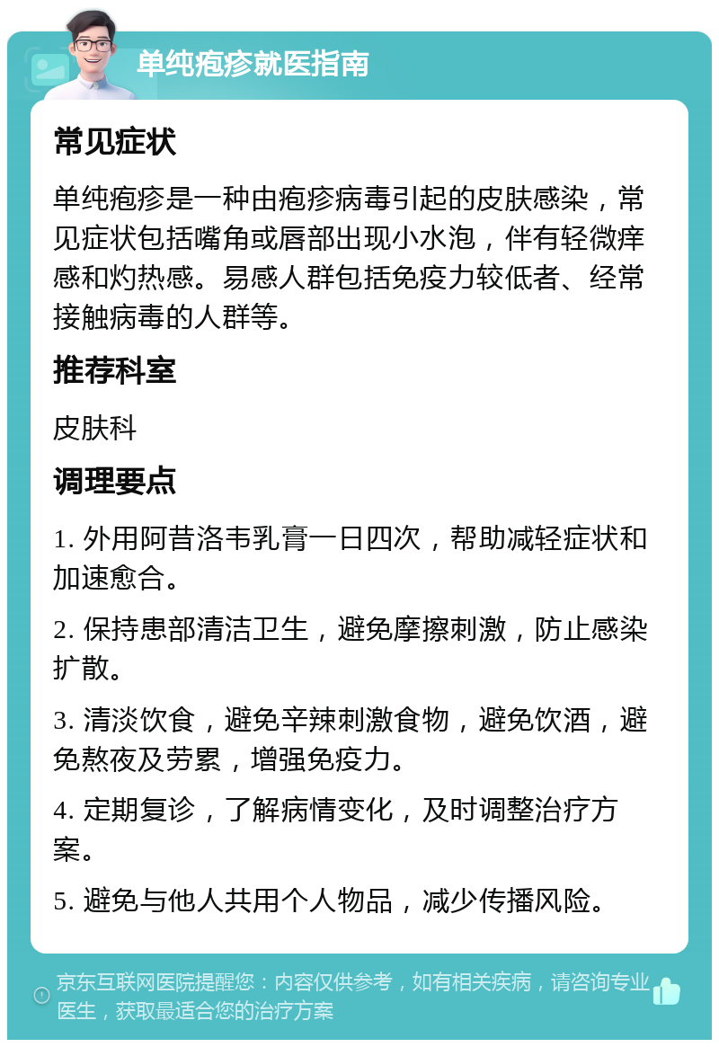 单纯疱疹就医指南 常见症状 单纯疱疹是一种由疱疹病毒引起的皮肤感染，常见症状包括嘴角或唇部出现小水泡，伴有轻微痒感和灼热感。易感人群包括免疫力较低者、经常接触病毒的人群等。 推荐科室 皮肤科 调理要点 1. 外用阿昔洛韦乳膏一日四次，帮助减轻症状和加速愈合。 2. 保持患部清洁卫生，避免摩擦刺激，防止感染扩散。 3. 清淡饮食，避免辛辣刺激食物，避免饮酒，避免熬夜及劳累，增强免疫力。 4. 定期复诊，了解病情变化，及时调整治疗方案。 5. 避免与他人共用个人物品，减少传播风险。