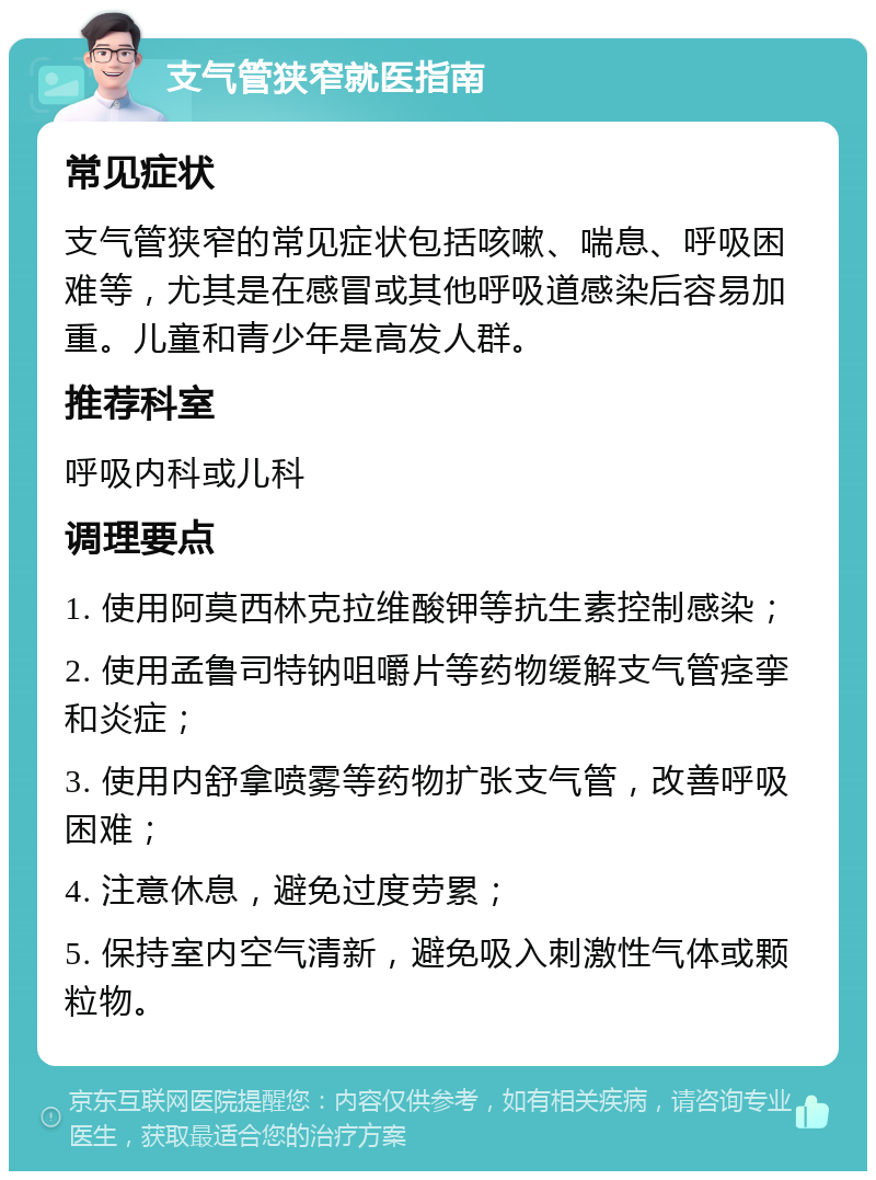 支气管狭窄就医指南 常见症状 支气管狭窄的常见症状包括咳嗽、喘息、呼吸困难等，尤其是在感冒或其他呼吸道感染后容易加重。儿童和青少年是高发人群。 推荐科室 呼吸内科或儿科 调理要点 1. 使用阿莫西林克拉维酸钾等抗生素控制感染； 2. 使用孟鲁司特钠咀嚼片等药物缓解支气管痉挛和炎症； 3. 使用内舒拿喷雾等药物扩张支气管，改善呼吸困难； 4. 注意休息，避免过度劳累； 5. 保持室内空气清新，避免吸入刺激性气体或颗粒物。