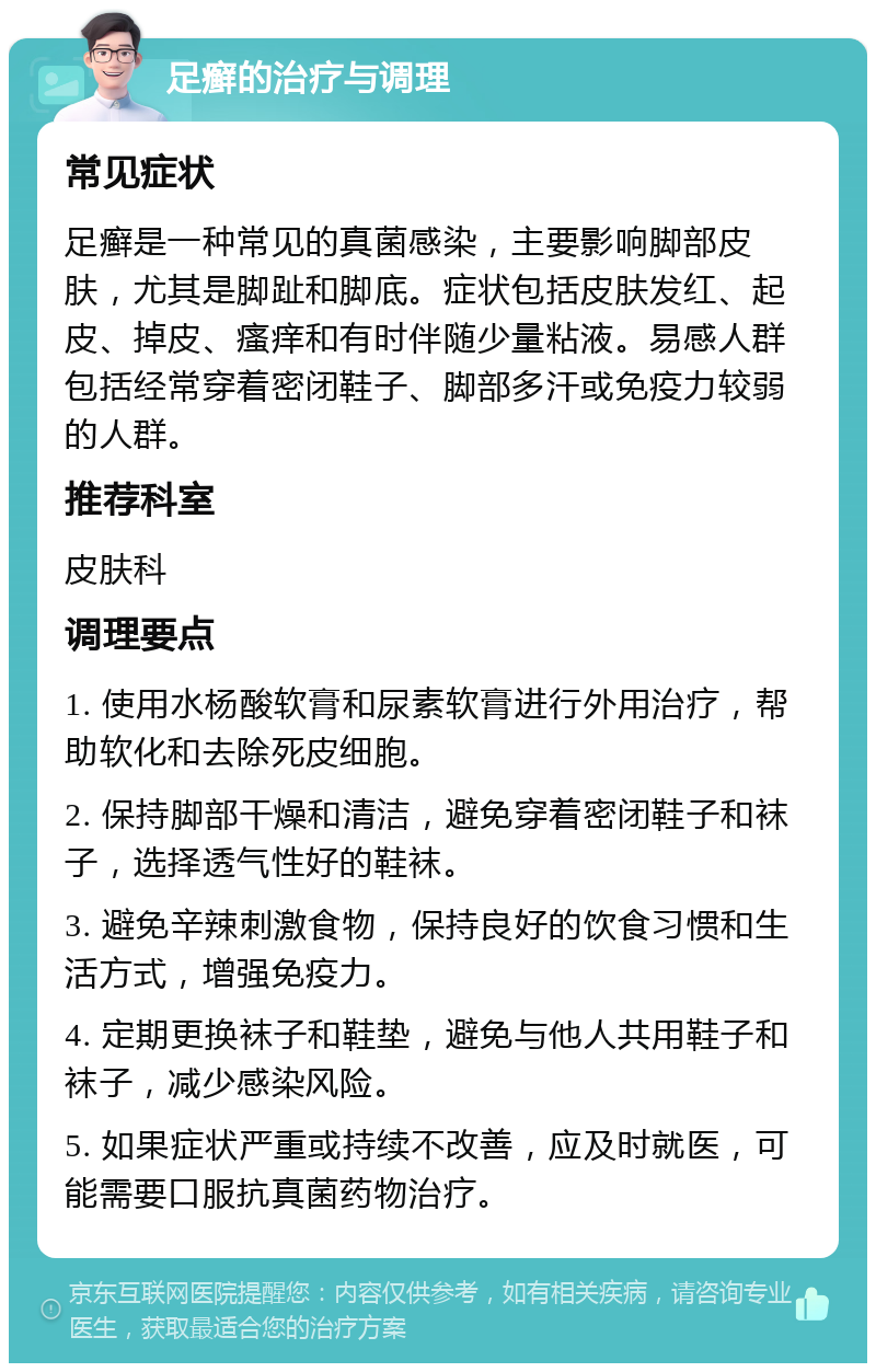 足癣的治疗与调理 常见症状 足癣是一种常见的真菌感染，主要影响脚部皮肤，尤其是脚趾和脚底。症状包括皮肤发红、起皮、掉皮、瘙痒和有时伴随少量粘液。易感人群包括经常穿着密闭鞋子、脚部多汗或免疫力较弱的人群。 推荐科室 皮肤科 调理要点 1. 使用水杨酸软膏和尿素软膏进行外用治疗，帮助软化和去除死皮细胞。 2. 保持脚部干燥和清洁，避免穿着密闭鞋子和袜子，选择透气性好的鞋袜。 3. 避免辛辣刺激食物，保持良好的饮食习惯和生活方式，增强免疫力。 4. 定期更换袜子和鞋垫，避免与他人共用鞋子和袜子，减少感染风险。 5. 如果症状严重或持续不改善，应及时就医，可能需要口服抗真菌药物治疗。