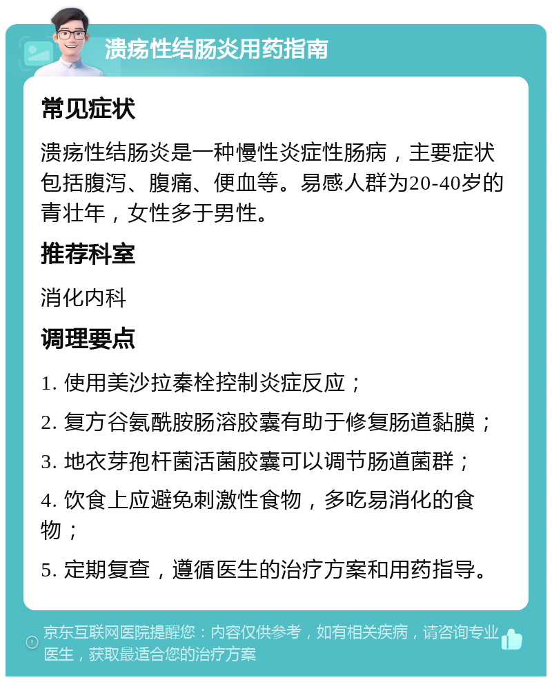 溃疡性结肠炎用药指南 常见症状 溃疡性结肠炎是一种慢性炎症性肠病，主要症状包括腹泻、腹痛、便血等。易感人群为20-40岁的青壮年，女性多于男性。 推荐科室 消化内科 调理要点 1. 使用美沙拉秦栓控制炎症反应； 2. 复方谷氨酰胺肠溶胶囊有助于修复肠道黏膜； 3. 地衣芽孢杆菌活菌胶囊可以调节肠道菌群； 4. 饮食上应避免刺激性食物，多吃易消化的食物； 5. 定期复查，遵循医生的治疗方案和用药指导。