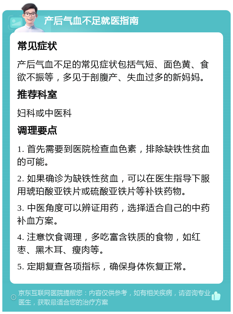 产后气血不足就医指南 常见症状 产后气血不足的常见症状包括气短、面色黄、食欲不振等，多见于剖腹产、失血过多的新妈妈。 推荐科室 妇科或中医科 调理要点 1. 首先需要到医院检查血色素，排除缺铁性贫血的可能。 2. 如果确诊为缺铁性贫血，可以在医生指导下服用琥珀酸亚铁片或硫酸亚铁片等补铁药物。 3. 中医角度可以辨证用药，选择适合自己的中药补血方案。 4. 注意饮食调理，多吃富含铁质的食物，如红枣、黑木耳、瘦肉等。 5. 定期复查各项指标，确保身体恢复正常。