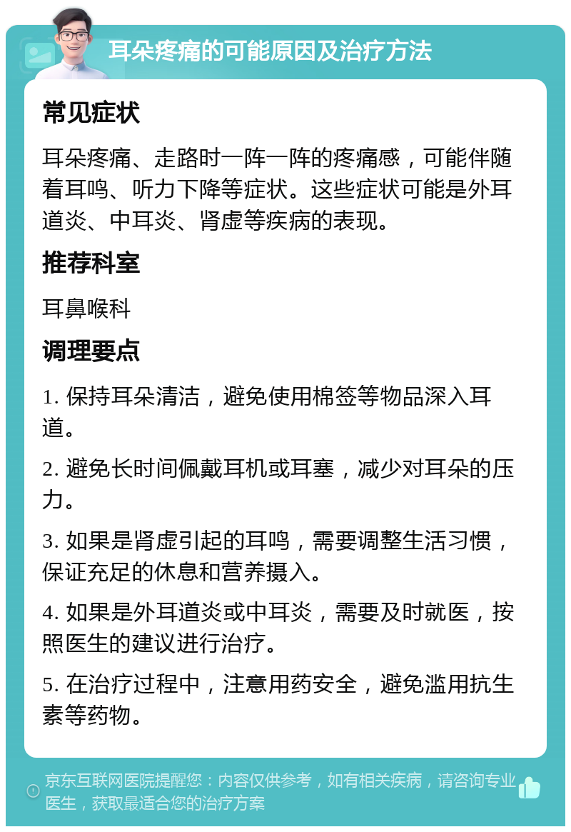 耳朵疼痛的可能原因及治疗方法 常见症状 耳朵疼痛、走路时一阵一阵的疼痛感，可能伴随着耳鸣、听力下降等症状。这些症状可能是外耳道炎、中耳炎、肾虚等疾病的表现。 推荐科室 耳鼻喉科 调理要点 1. 保持耳朵清洁，避免使用棉签等物品深入耳道。 2. 避免长时间佩戴耳机或耳塞，减少对耳朵的压力。 3. 如果是肾虚引起的耳鸣，需要调整生活习惯，保证充足的休息和营养摄入。 4. 如果是外耳道炎或中耳炎，需要及时就医，按照医生的建议进行治疗。 5. 在治疗过程中，注意用药安全，避免滥用抗生素等药物。