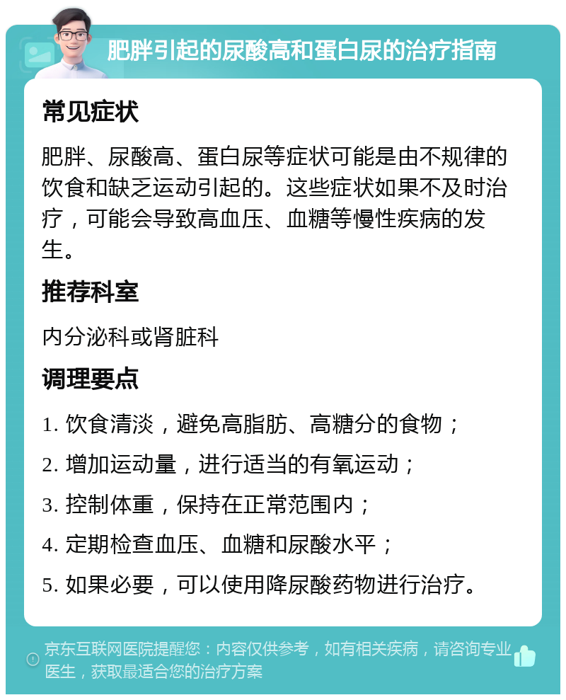 肥胖引起的尿酸高和蛋白尿的治疗指南 常见症状 肥胖、尿酸高、蛋白尿等症状可能是由不规律的饮食和缺乏运动引起的。这些症状如果不及时治疗，可能会导致高血压、血糖等慢性疾病的发生。 推荐科室 内分泌科或肾脏科 调理要点 1. 饮食清淡，避免高脂肪、高糖分的食物； 2. 增加运动量，进行适当的有氧运动； 3. 控制体重，保持在正常范围内； 4. 定期检查血压、血糖和尿酸水平； 5. 如果必要，可以使用降尿酸药物进行治疗。