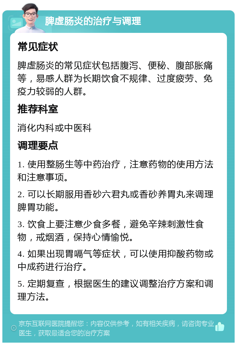 脾虚肠炎的治疗与调理 常见症状 脾虚肠炎的常见症状包括腹泻、便秘、腹部胀痛等，易感人群为长期饮食不规律、过度疲劳、免疫力较弱的人群。 推荐科室 消化内科或中医科 调理要点 1. 使用整肠生等中药治疗，注意药物的使用方法和注意事项。 2. 可以长期服用香砂六君丸或香砂养胃丸来调理脾胃功能。 3. 饮食上要注意少食多餐，避免辛辣刺激性食物，戒烟酒，保持心情愉悦。 4. 如果出现胃嗝气等症状，可以使用抑酸药物或中成药进行治疗。 5. 定期复查，根据医生的建议调整治疗方案和调理方法。