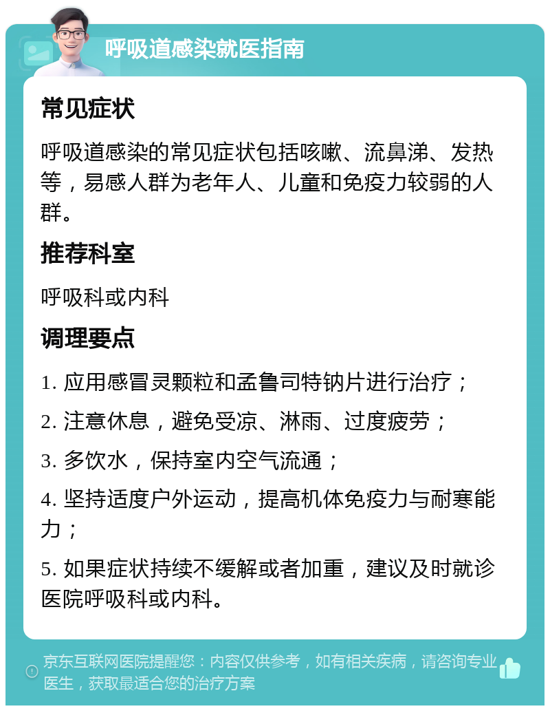 呼吸道感染就医指南 常见症状 呼吸道感染的常见症状包括咳嗽、流鼻涕、发热等，易感人群为老年人、儿童和免疫力较弱的人群。 推荐科室 呼吸科或内科 调理要点 1. 应用感冒灵颗粒和孟鲁司特钠片进行治疗； 2. 注意休息，避免受凉、淋雨、过度疲劳； 3. 多饮水，保持室内空气流通； 4. 坚持适度户外运动，提高机体免疫力与耐寒能力； 5. 如果症状持续不缓解或者加重，建议及时就诊医院呼吸科或内科。