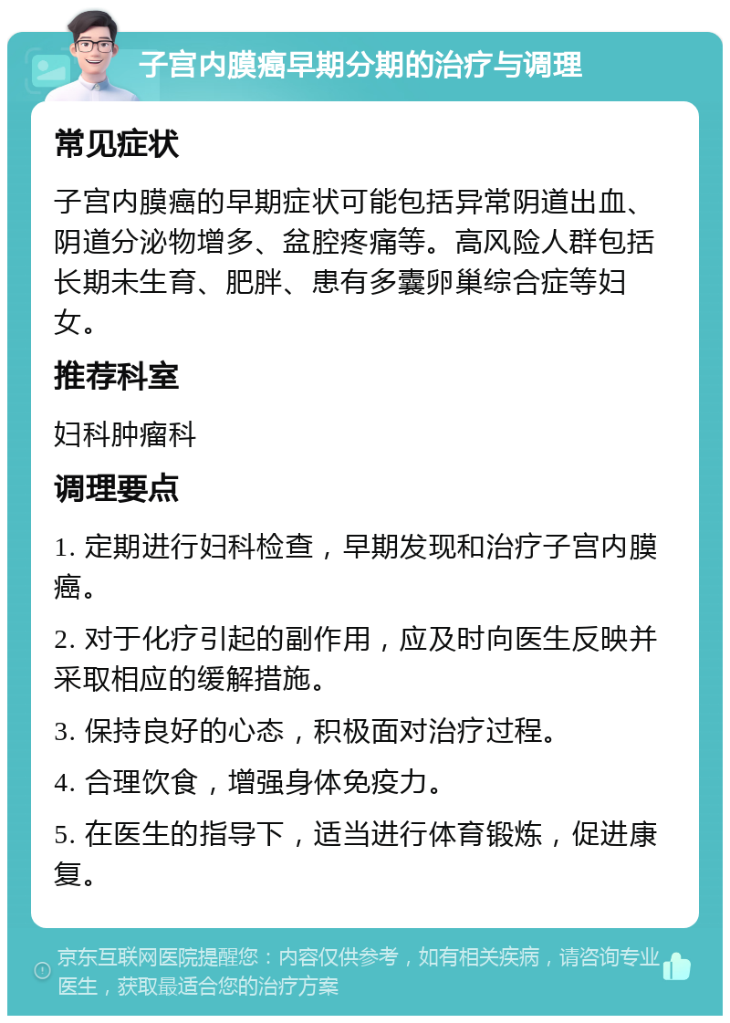 子宫内膜癌早期分期的治疗与调理 常见症状 子宫内膜癌的早期症状可能包括异常阴道出血、阴道分泌物增多、盆腔疼痛等。高风险人群包括长期未生育、肥胖、患有多囊卵巢综合症等妇女。 推荐科室 妇科肿瘤科 调理要点 1. 定期进行妇科检查，早期发现和治疗子宫内膜癌。 2. 对于化疗引起的副作用，应及时向医生反映并采取相应的缓解措施。 3. 保持良好的心态，积极面对治疗过程。 4. 合理饮食，增强身体免疫力。 5. 在医生的指导下，适当进行体育锻炼，促进康复。