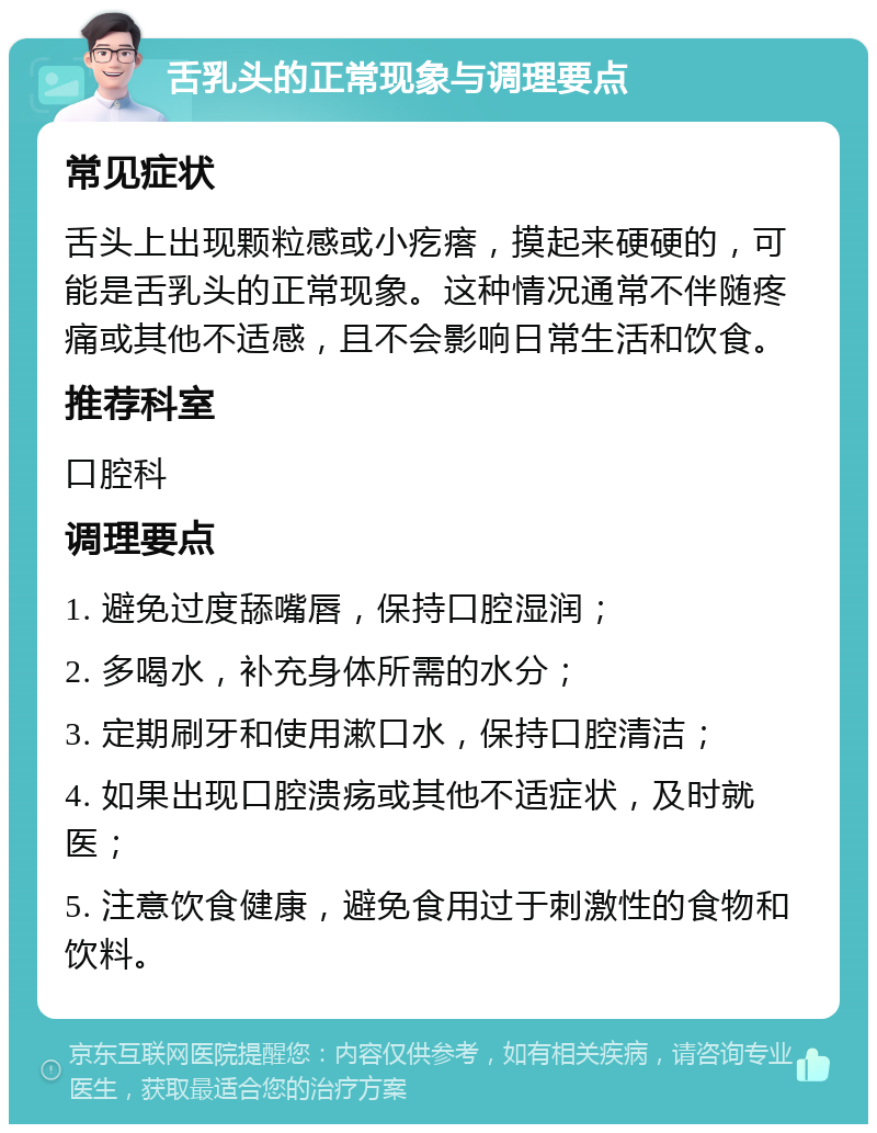 舌乳头的正常现象与调理要点 常见症状 舌头上出现颗粒感或小疙瘩，摸起来硬硬的，可能是舌乳头的正常现象。这种情况通常不伴随疼痛或其他不适感，且不会影响日常生活和饮食。 推荐科室 口腔科 调理要点 1. 避免过度舔嘴唇，保持口腔湿润； 2. 多喝水，补充身体所需的水分； 3. 定期刷牙和使用漱口水，保持口腔清洁； 4. 如果出现口腔溃疡或其他不适症状，及时就医； 5. 注意饮食健康，避免食用过于刺激性的食物和饮料。