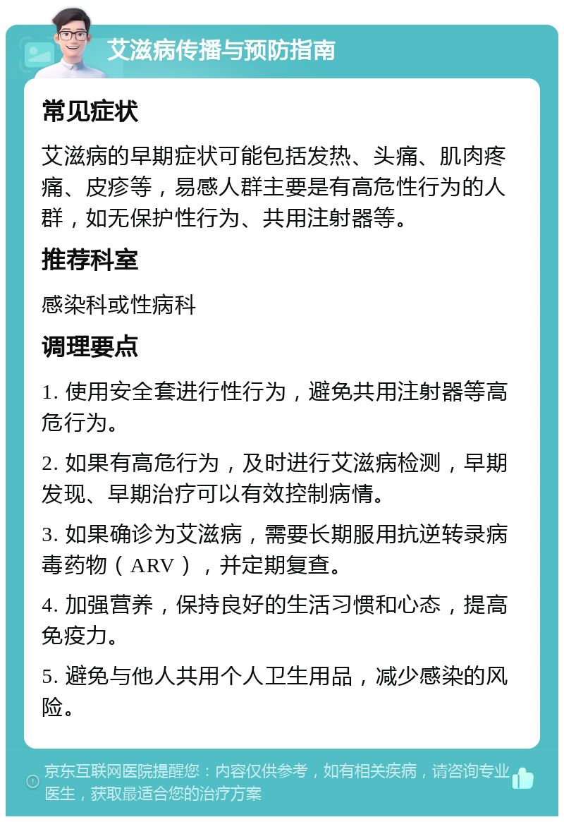 艾滋病传播与预防指南 常见症状 艾滋病的早期症状可能包括发热、头痛、肌肉疼痛、皮疹等，易感人群主要是有高危性行为的人群，如无保护性行为、共用注射器等。 推荐科室 感染科或性病科 调理要点 1. 使用安全套进行性行为，避免共用注射器等高危行为。 2. 如果有高危行为，及时进行艾滋病检测，早期发现、早期治疗可以有效控制病情。 3. 如果确诊为艾滋病，需要长期服用抗逆转录病毒药物（ARV），并定期复查。 4. 加强营养，保持良好的生活习惯和心态，提高免疫力。 5. 避免与他人共用个人卫生用品，减少感染的风险。