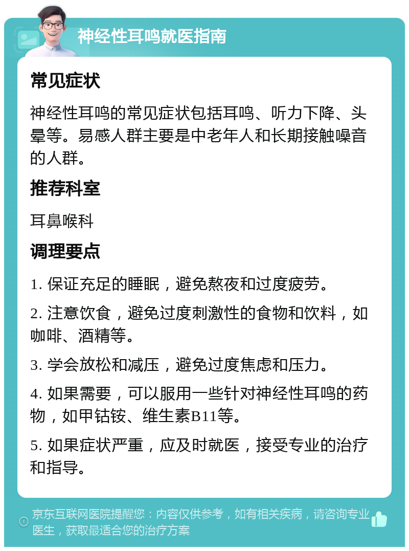 神经性耳鸣就医指南 常见症状 神经性耳鸣的常见症状包括耳鸣、听力下降、头晕等。易感人群主要是中老年人和长期接触噪音的人群。 推荐科室 耳鼻喉科 调理要点 1. 保证充足的睡眠，避免熬夜和过度疲劳。 2. 注意饮食，避免过度刺激性的食物和饮料，如咖啡、酒精等。 3. 学会放松和减压，避免过度焦虑和压力。 4. 如果需要，可以服用一些针对神经性耳鸣的药物，如甲钴铵、维生素B11等。 5. 如果症状严重，应及时就医，接受专业的治疗和指导。