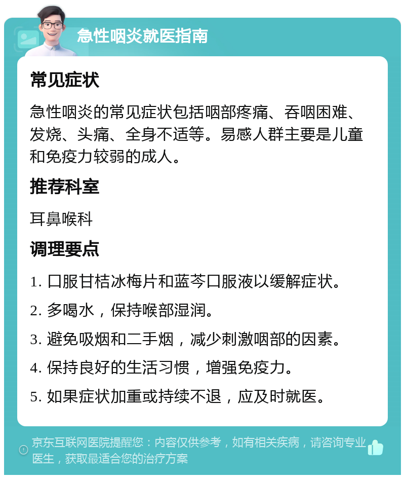 急性咽炎就医指南 常见症状 急性咽炎的常见症状包括咽部疼痛、吞咽困难、发烧、头痛、全身不适等。易感人群主要是儿童和免疫力较弱的成人。 推荐科室 耳鼻喉科 调理要点 1. 口服甘桔冰梅片和蓝芩口服液以缓解症状。 2. 多喝水，保持喉部湿润。 3. 避免吸烟和二手烟，减少刺激咽部的因素。 4. 保持良好的生活习惯，增强免疫力。 5. 如果症状加重或持续不退，应及时就医。