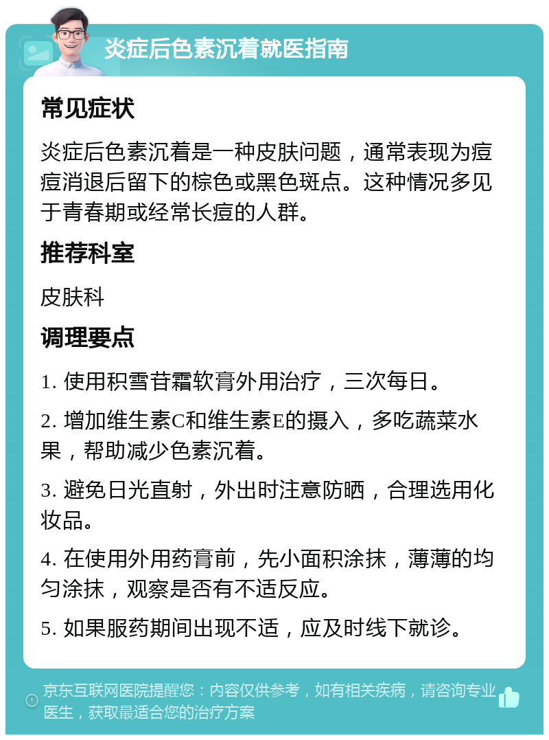 炎症后色素沉着就医指南 常见症状 炎症后色素沉着是一种皮肤问题，通常表现为痘痘消退后留下的棕色或黑色斑点。这种情况多见于青春期或经常长痘的人群。 推荐科室 皮肤科 调理要点 1. 使用积雪苷霜软膏外用治疗，三次每日。 2. 增加维生素C和维生素E的摄入，多吃蔬菜水果，帮助减少色素沉着。 3. 避免日光直射，外出时注意防晒，合理选用化妆品。 4. 在使用外用药膏前，先小面积涂抹，薄薄的均匀涂抹，观察是否有不适反应。 5. 如果服药期间出现不适，应及时线下就诊。