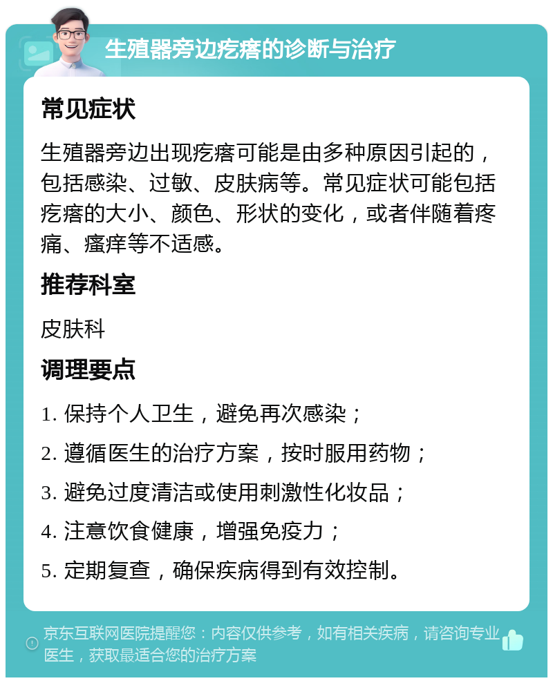 生殖器旁边疙瘩的诊断与治疗 常见症状 生殖器旁边出现疙瘩可能是由多种原因引起的，包括感染、过敏、皮肤病等。常见症状可能包括疙瘩的大小、颜色、形状的变化，或者伴随着疼痛、瘙痒等不适感。 推荐科室 皮肤科 调理要点 1. 保持个人卫生，避免再次感染； 2. 遵循医生的治疗方案，按时服用药物； 3. 避免过度清洁或使用刺激性化妆品； 4. 注意饮食健康，增强免疫力； 5. 定期复查，确保疾病得到有效控制。