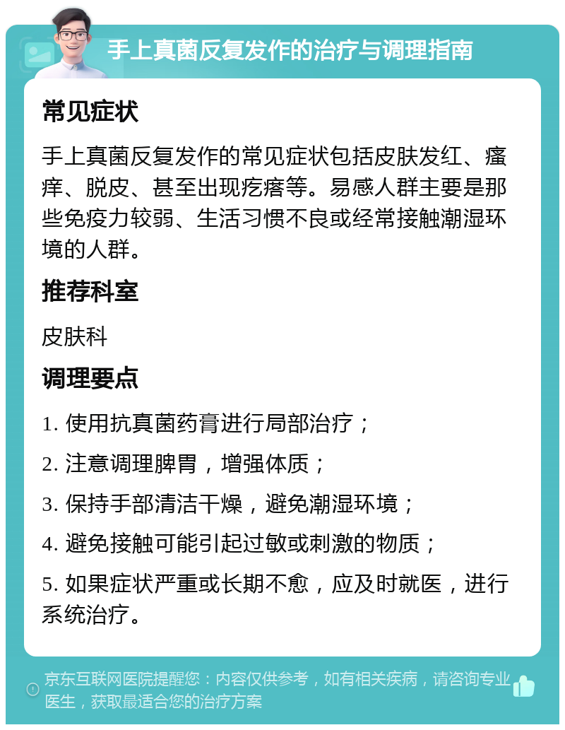 手上真菌反复发作的治疗与调理指南 常见症状 手上真菌反复发作的常见症状包括皮肤发红、瘙痒、脱皮、甚至出现疙瘩等。易感人群主要是那些免疫力较弱、生活习惯不良或经常接触潮湿环境的人群。 推荐科室 皮肤科 调理要点 1. 使用抗真菌药膏进行局部治疗； 2. 注意调理脾胃，增强体质； 3. 保持手部清洁干燥，避免潮湿环境； 4. 避免接触可能引起过敏或刺激的物质； 5. 如果症状严重或长期不愈，应及时就医，进行系统治疗。