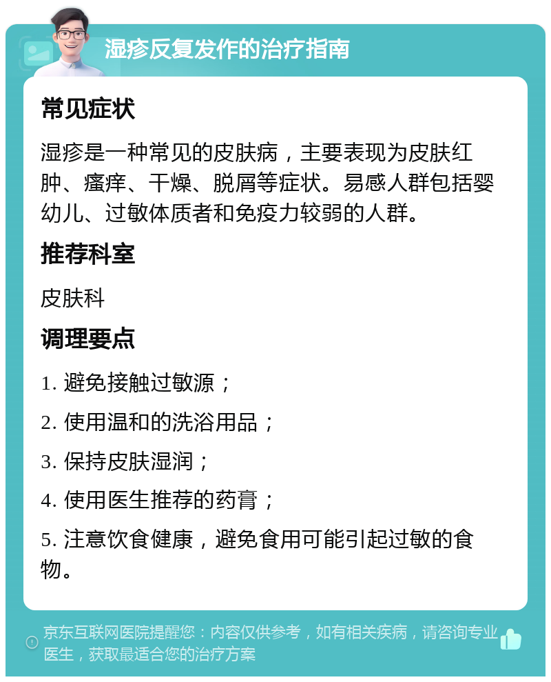 湿疹反复发作的治疗指南 常见症状 湿疹是一种常见的皮肤病，主要表现为皮肤红肿、瘙痒、干燥、脱屑等症状。易感人群包括婴幼儿、过敏体质者和免疫力较弱的人群。 推荐科室 皮肤科 调理要点 1. 避免接触过敏源； 2. 使用温和的洗浴用品； 3. 保持皮肤湿润； 4. 使用医生推荐的药膏； 5. 注意饮食健康，避免食用可能引起过敏的食物。