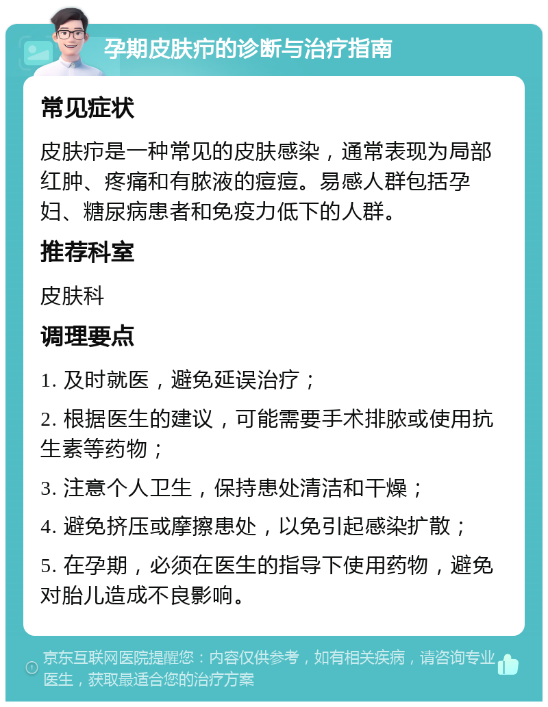 孕期皮肤疖的诊断与治疗指南 常见症状 皮肤疖是一种常见的皮肤感染，通常表现为局部红肿、疼痛和有脓液的痘痘。易感人群包括孕妇、糖尿病患者和免疫力低下的人群。 推荐科室 皮肤科 调理要点 1. 及时就医，避免延误治疗； 2. 根据医生的建议，可能需要手术排脓或使用抗生素等药物； 3. 注意个人卫生，保持患处清洁和干燥； 4. 避免挤压或摩擦患处，以免引起感染扩散； 5. 在孕期，必须在医生的指导下使用药物，避免对胎儿造成不良影响。