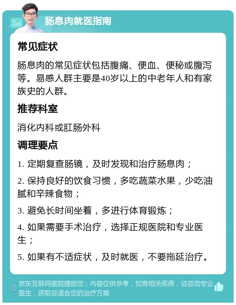 肠息肉就医指南 常见症状 肠息肉的常见症状包括腹痛、便血、便秘或腹泻等。易感人群主要是40岁以上的中老年人和有家族史的人群。 推荐科室 消化内科或肛肠外科 调理要点 1. 定期复查肠镜，及时发现和治疗肠息肉； 2. 保持良好的饮食习惯，多吃蔬菜水果，少吃油腻和辛辣食物； 3. 避免长时间坐着，多进行体育锻炼； 4. 如果需要手术治疗，选择正规医院和专业医生； 5. 如果有不适症状，及时就医，不要拖延治疗。