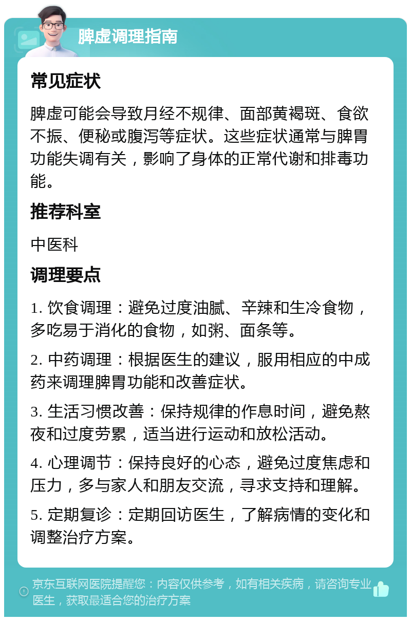 脾虚调理指南 常见症状 脾虚可能会导致月经不规律、面部黄褐斑、食欲不振、便秘或腹泻等症状。这些症状通常与脾胃功能失调有关，影响了身体的正常代谢和排毒功能。 推荐科室 中医科 调理要点 1. 饮食调理：避免过度油腻、辛辣和生冷食物，多吃易于消化的食物，如粥、面条等。 2. 中药调理：根据医生的建议，服用相应的中成药来调理脾胃功能和改善症状。 3. 生活习惯改善：保持规律的作息时间，避免熬夜和过度劳累，适当进行运动和放松活动。 4. 心理调节：保持良好的心态，避免过度焦虑和压力，多与家人和朋友交流，寻求支持和理解。 5. 定期复诊：定期回访医生，了解病情的变化和调整治疗方案。