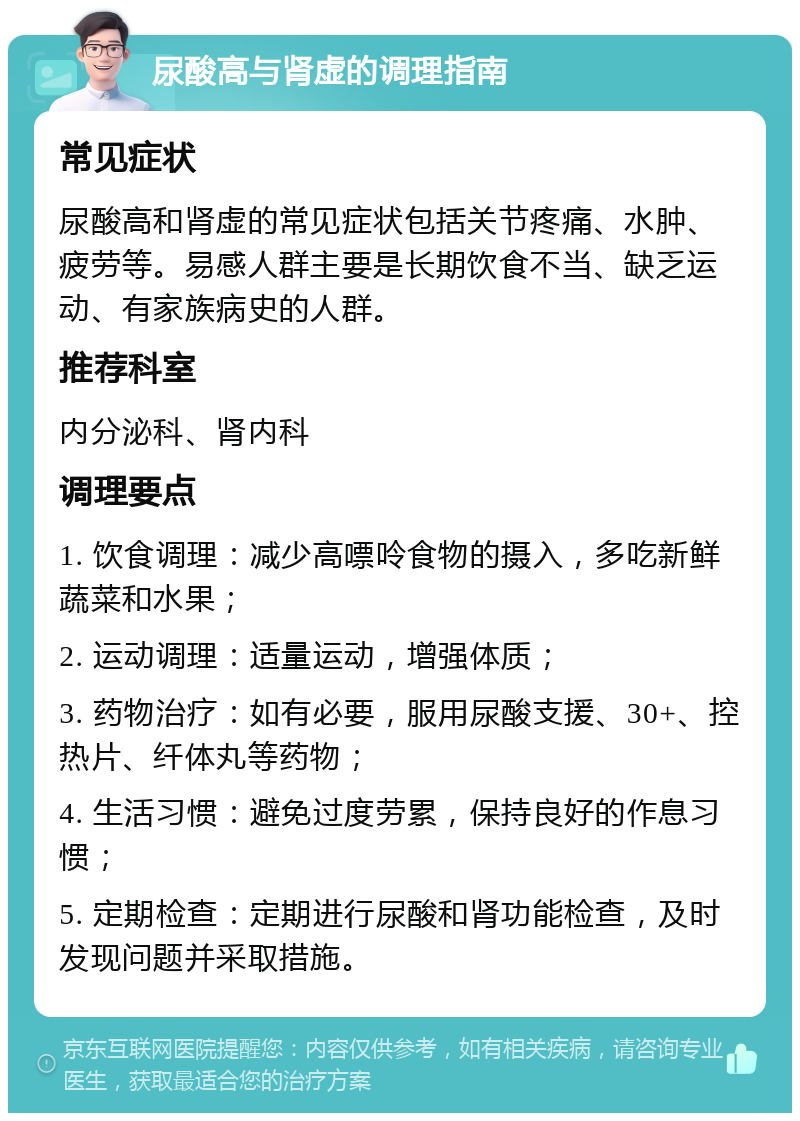 尿酸高与肾虚的调理指南 常见症状 尿酸高和肾虚的常见症状包括关节疼痛、水肿、疲劳等。易感人群主要是长期饮食不当、缺乏运动、有家族病史的人群。 推荐科室 内分泌科、肾内科 调理要点 1. 饮食调理：减少高嘌呤食物的摄入，多吃新鲜蔬菜和水果； 2. 运动调理：适量运动，增强体质； 3. 药物治疗：如有必要，服用尿酸支援、30+、控热片、纤体丸等药物； 4. 生活习惯：避免过度劳累，保持良好的作息习惯； 5. 定期检查：定期进行尿酸和肾功能检查，及时发现问题并采取措施。