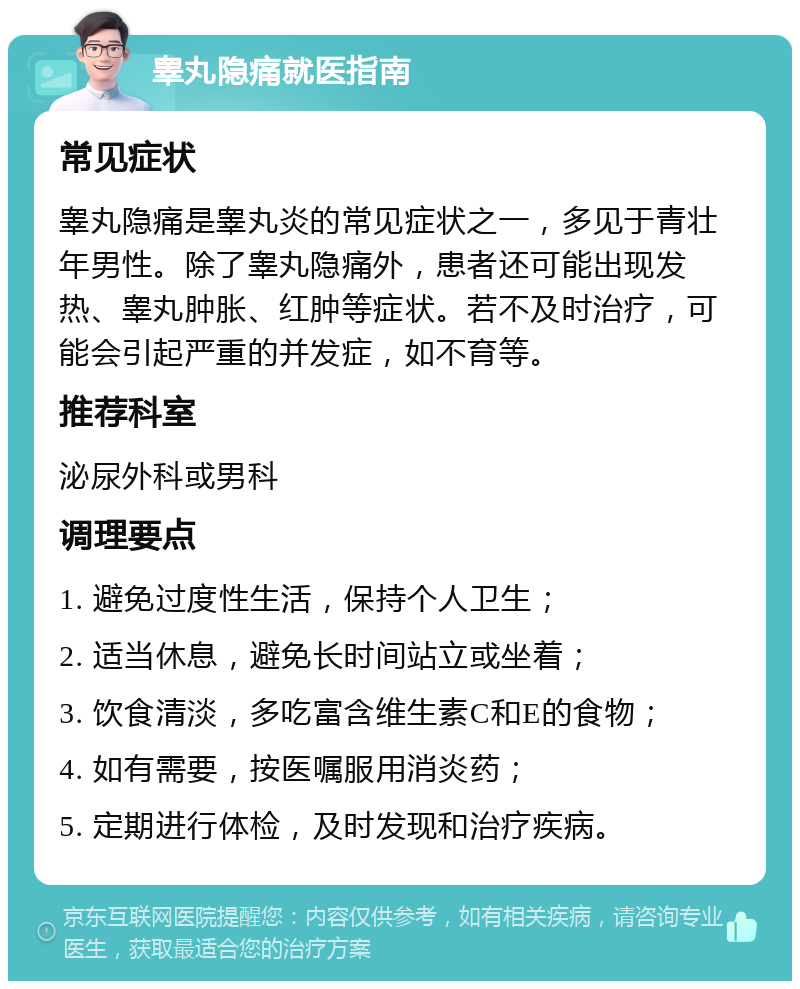 睾丸隐痛就医指南 常见症状 睾丸隐痛是睾丸炎的常见症状之一，多见于青壮年男性。除了睾丸隐痛外，患者还可能出现发热、睾丸肿胀、红肿等症状。若不及时治疗，可能会引起严重的并发症，如不育等。 推荐科室 泌尿外科或男科 调理要点 1. 避免过度性生活，保持个人卫生； 2. 适当休息，避免长时间站立或坐着； 3. 饮食清淡，多吃富含维生素C和E的食物； 4. 如有需要，按医嘱服用消炎药； 5. 定期进行体检，及时发现和治疗疾病。