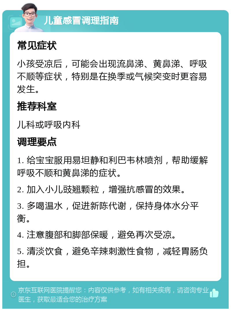 儿童感冒调理指南 常见症状 小孩受凉后，可能会出现流鼻涕、黄鼻涕、呼吸不顺等症状，特别是在换季或气候突变时更容易发生。 推荐科室 儿科或呼吸内科 调理要点 1. 给宝宝服用易坦静和利巴韦林喷剂，帮助缓解呼吸不顺和黄鼻涕的症状。 2. 加入小儿豉翘颗粒，增强抗感冒的效果。 3. 多喝温水，促进新陈代谢，保持身体水分平衡。 4. 注意腹部和脚部保暖，避免再次受凉。 5. 清淡饮食，避免辛辣刺激性食物，减轻胃肠负担。