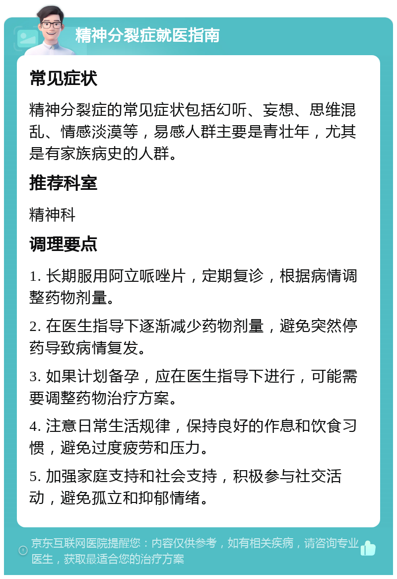 精神分裂症就医指南 常见症状 精神分裂症的常见症状包括幻听、妄想、思维混乱、情感淡漠等，易感人群主要是青壮年，尤其是有家族病史的人群。 推荐科室 精神科 调理要点 1. 长期服用阿立哌唑片，定期复诊，根据病情调整药物剂量。 2. 在医生指导下逐渐减少药物剂量，避免突然停药导致病情复发。 3. 如果计划备孕，应在医生指导下进行，可能需要调整药物治疗方案。 4. 注意日常生活规律，保持良好的作息和饮食习惯，避免过度疲劳和压力。 5. 加强家庭支持和社会支持，积极参与社交活动，避免孤立和抑郁情绪。