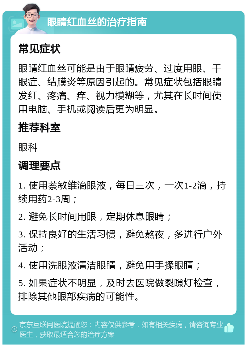 眼睛红血丝的治疗指南 常见症状 眼睛红血丝可能是由于眼睛疲劳、过度用眼、干眼症、结膜炎等原因引起的。常见症状包括眼睛发红、疼痛、痒、视力模糊等，尤其在长时间使用电脑、手机或阅读后更为明显。 推荐科室 眼科 调理要点 1. 使用萘敏维滴眼液，每日三次，一次1-2滴，持续用药2-3周； 2. 避免长时间用眼，定期休息眼睛； 3. 保持良好的生活习惯，避免熬夜，多进行户外活动； 4. 使用洗眼液清洁眼睛，避免用手揉眼睛； 5. 如果症状不明显，及时去医院做裂隙灯检查，排除其他眼部疾病的可能性。