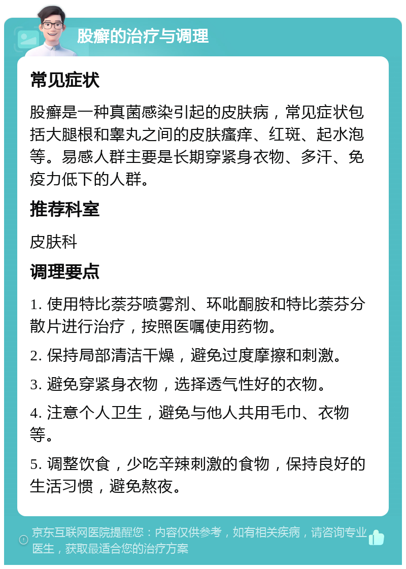 股癣的治疗与调理 常见症状 股癣是一种真菌感染引起的皮肤病，常见症状包括大腿根和睾丸之间的皮肤瘙痒、红斑、起水泡等。易感人群主要是长期穿紧身衣物、多汗、免疫力低下的人群。 推荐科室 皮肤科 调理要点 1. 使用特比萘芬喷雾剂、环吡酮胺和特比萘芬分散片进行治疗，按照医嘱使用药物。 2. 保持局部清洁干燥，避免过度摩擦和刺激。 3. 避免穿紧身衣物，选择透气性好的衣物。 4. 注意个人卫生，避免与他人共用毛巾、衣物等。 5. 调整饮食，少吃辛辣刺激的食物，保持良好的生活习惯，避免熬夜。