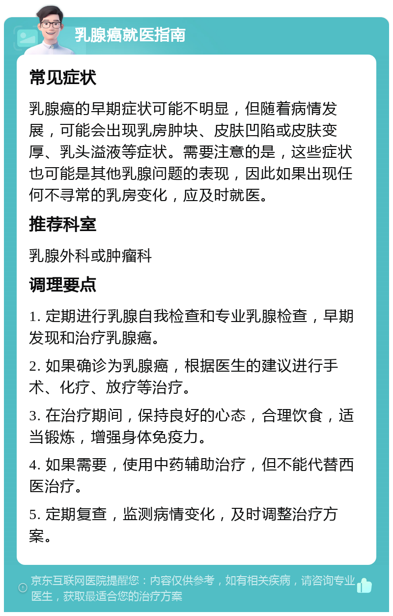 乳腺癌就医指南 常见症状 乳腺癌的早期症状可能不明显，但随着病情发展，可能会出现乳房肿块、皮肤凹陷或皮肤变厚、乳头溢液等症状。需要注意的是，这些症状也可能是其他乳腺问题的表现，因此如果出现任何不寻常的乳房变化，应及时就医。 推荐科室 乳腺外科或肿瘤科 调理要点 1. 定期进行乳腺自我检查和专业乳腺检查，早期发现和治疗乳腺癌。 2. 如果确诊为乳腺癌，根据医生的建议进行手术、化疗、放疗等治疗。 3. 在治疗期间，保持良好的心态，合理饮食，适当锻炼，增强身体免疫力。 4. 如果需要，使用中药辅助治疗，但不能代替西医治疗。 5. 定期复查，监测病情变化，及时调整治疗方案。