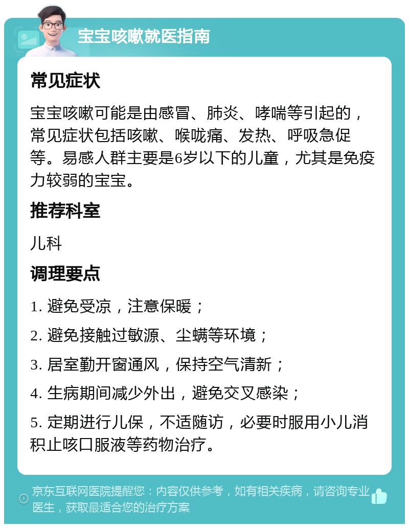 宝宝咳嗽就医指南 常见症状 宝宝咳嗽可能是由感冒、肺炎、哮喘等引起的，常见症状包括咳嗽、喉咙痛、发热、呼吸急促等。易感人群主要是6岁以下的儿童，尤其是免疫力较弱的宝宝。 推荐科室 儿科 调理要点 1. 避免受凉，注意保暖； 2. 避免接触过敏源、尘螨等环境； 3. 居室勤开窗通风，保持空气清新； 4. 生病期间减少外出，避免交叉感染； 5. 定期进行儿保，不适随访，必要时服用小儿消积止咳口服液等药物治疗。