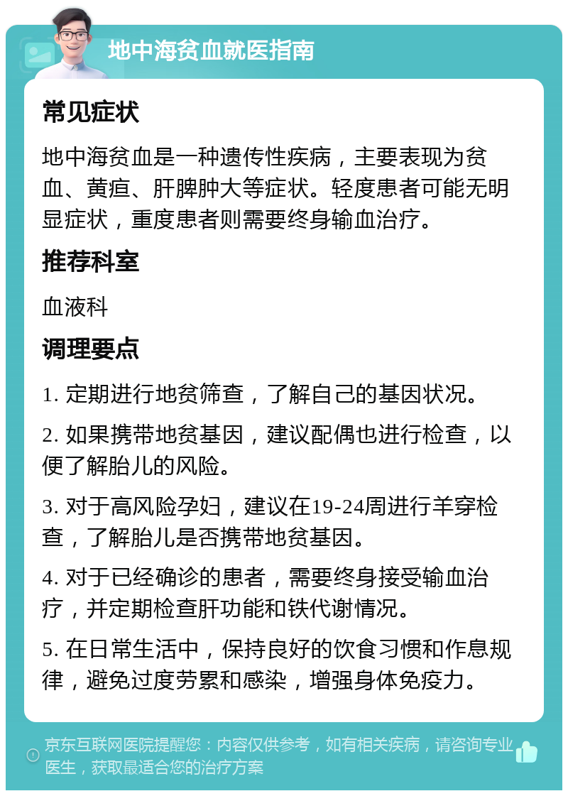 地中海贫血就医指南 常见症状 地中海贫血是一种遗传性疾病，主要表现为贫血、黄疸、肝脾肿大等症状。轻度患者可能无明显症状，重度患者则需要终身输血治疗。 推荐科室 血液科 调理要点 1. 定期进行地贫筛查，了解自己的基因状况。 2. 如果携带地贫基因，建议配偶也进行检查，以便了解胎儿的风险。 3. 对于高风险孕妇，建议在19-24周进行羊穿检查，了解胎儿是否携带地贫基因。 4. 对于已经确诊的患者，需要终身接受输血治疗，并定期检查肝功能和铁代谢情况。 5. 在日常生活中，保持良好的饮食习惯和作息规律，避免过度劳累和感染，增强身体免疫力。