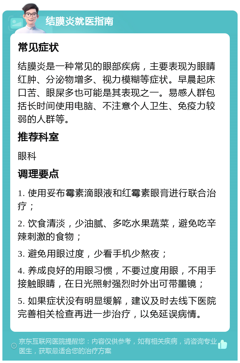 结膜炎就医指南 常见症状 结膜炎是一种常见的眼部疾病，主要表现为眼睛红肿、分泌物增多、视力模糊等症状。早晨起床口苦、眼屎多也可能是其表现之一。易感人群包括长时间使用电脑、不注意个人卫生、免疫力较弱的人群等。 推荐科室 眼科 调理要点 1. 使用妥布霉素滴眼液和红霉素眼膏进行联合治疗； 2. 饮食清淡，少油腻、多吃水果蔬菜，避免吃辛辣刺激的食物； 3. 避免用眼过度，少看手机少熬夜； 4. 养成良好的用眼习惯，不要过度用眼，不用手接触眼睛，在日光照射强烈时外出可带墨镜； 5. 如果症状没有明显缓解，建议及时去线下医院完善相关检查再进一步治疗，以免延误病情。