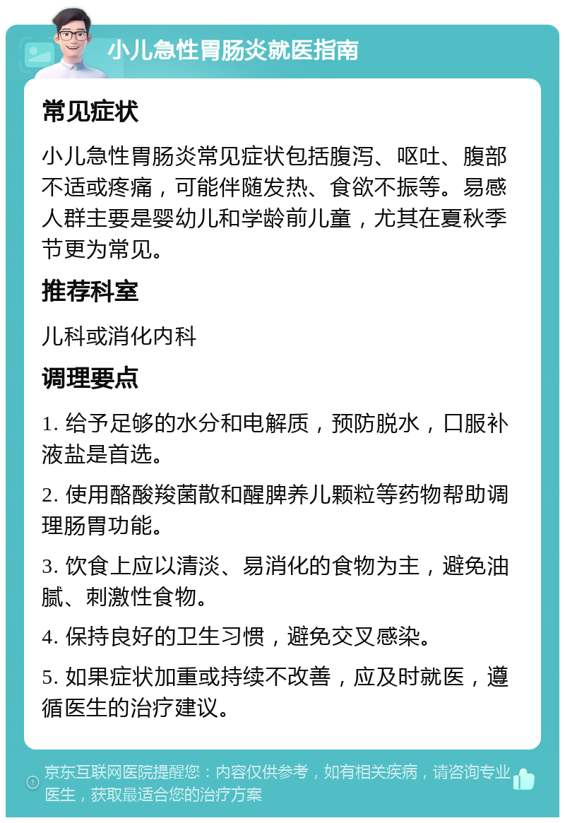 小儿急性胃肠炎就医指南 常见症状 小儿急性胃肠炎常见症状包括腹泻、呕吐、腹部不适或疼痛，可能伴随发热、食欲不振等。易感人群主要是婴幼儿和学龄前儿童，尤其在夏秋季节更为常见。 推荐科室 儿科或消化内科 调理要点 1. 给予足够的水分和电解质，预防脱水，口服补液盐是首选。 2. 使用酪酸羧菌散和醒脾养儿颗粒等药物帮助调理肠胃功能。 3. 饮食上应以清淡、易消化的食物为主，避免油腻、刺激性食物。 4. 保持良好的卫生习惯，避免交叉感染。 5. 如果症状加重或持续不改善，应及时就医，遵循医生的治疗建议。