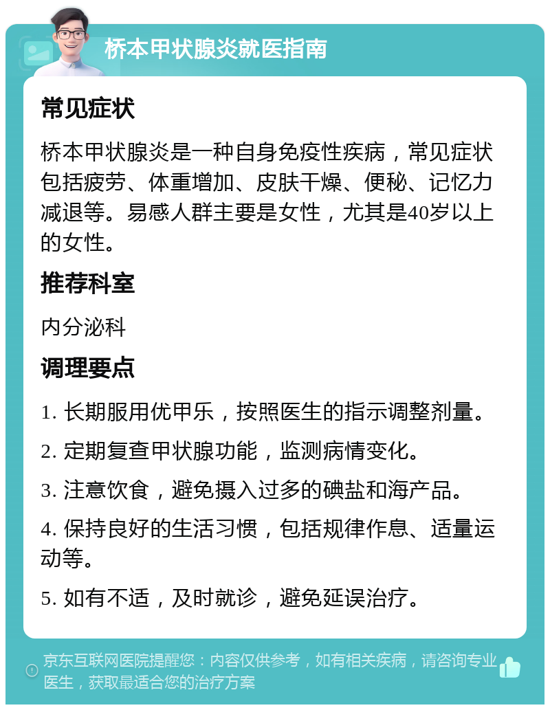 桥本甲状腺炎就医指南 常见症状 桥本甲状腺炎是一种自身免疫性疾病，常见症状包括疲劳、体重增加、皮肤干燥、便秘、记忆力减退等。易感人群主要是女性，尤其是40岁以上的女性。 推荐科室 内分泌科 调理要点 1. 长期服用优甲乐，按照医生的指示调整剂量。 2. 定期复查甲状腺功能，监测病情变化。 3. 注意饮食，避免摄入过多的碘盐和海产品。 4. 保持良好的生活习惯，包括规律作息、适量运动等。 5. 如有不适，及时就诊，避免延误治疗。